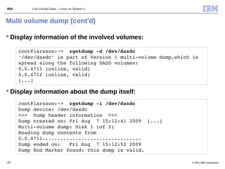IBM       Live Virtual Class – Linux on System z



Multi volume dump (cont'd)

 Display information of the involved volumes:

      root@larsson:~>  zgetdump ­d /dev/dasdc                  
      '/dev/dasdc' is part of Version 1 multi­volume dump,which is 
      spread along the following DASD volumes:         
      0.0.4711 (online, valid) 
      0.0.4712 (online, valid)
      [...]

 Display information about the dump itself:
      root@larsson:~>  zgetdump ­i /dev/dasdc                  
      Dump device: /dev/dasdc
      >>>  Dump header information  <<<
      Dump created on: Fri Aug  7 15:12:41 2009  [...]
      Multi­volume dump: Disk 1 (of 2)
      Reading dump contents from 
      0.0.4711.................................
      Dump ended on:   Fri Aug  7 15:12:52 2009
      Dump End Marker found: this dump is valid.

22                                                                © 2011 IBM Corporation
 