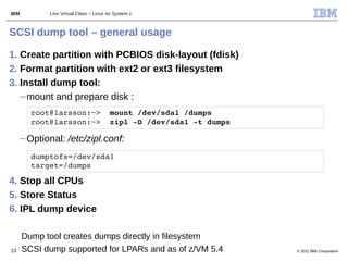 IBM          Live Virtual Class – Linux on System z



SCSI dump tool – general usage

1. Create partition with PCBIOS disk-layout (fdisk)
2. Format partition with ext2 or ext3 filesystem
3. Install dump tool:
   – mount and prepare disk :
        root@larsson:~>  mount /dev/sda1 /dumps
        root@larsson:~>  zipl ­D /dev/sda1 ­t dumps

      – Optional: /etc/zipl.conf:
        dumptofs=/dev/sda1
        target=/dumps

4. Stop all CPUs
5. Store Status
6. IPL dump device

      Dump tool creates dumps directly in filesystem
23    SCSI dump supported for LPARs and as of z/VM 5.4   © 2011 IBM Corporation
 