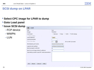 IBM     Live Virtual Class – Linux on System z



SCSI dump on LPAR


 Select CPC image for LPAR to dump
 Goto Load panel
 Issue SCSI dump
   – FCP device
   – WWPN
   – LUN




25                                               © 2011 IBM Corporation
 
