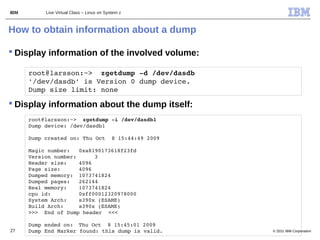IBM        Live Virtual Class – Linux on System z



How to obtain information about a dump

 Display information of the involved volume:

      root@larsson:~>  zgetdump ­d /dev/dasdb                 
      '/dev/dasdb' is Version 0 dump device. 
      Dump size limit: none

 Display information about the dump itself:
      root@larsson:~>  zgetdump ­i /dev/dasdb1                  
      Dump device: /dev/dasdb1

      Dump created on: Thu Oct  8 15:44:49 2009

      Magic number:  0xa8190173618f23fd
      Version number:      3
      Header size:    4096
      Page size:      4096
      Dumped memory:  1073741824
      Dumped pages:  262144
      Real memory:    1073741824
      cpu id:         0xff00012320978000
      System Arch:    s390x (ESAME)
      Build Arch:     s390x (ESAME)
      >>>  End of Dump header  <<<

      Dump ended on:  Thu Oct  8 15:45:01 2009
27    Dump End Marker found: this dump is valid.                   © 2011 IBM Corporation
 