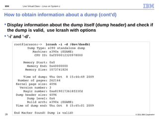 IBM       Live Virtual Class – Linux on System z



How to obtain information about a dump (cont'd)
 Display information about the dump itself (dump header) and check if
  the dump is valid, use lcrash with options
 ’-i’ and ’-d’.
      root@larsson:~>  lcrash ­i ­d /dev/dasdb1                  
             Dump Type: s390 standalone dump
                Machine: s390x (ESAME)
                 CPU ID: 0xff00012320978000

           Memory Start: 0x0
             Memory End: 0x40000000
            Memory Size: 1073741824

           Time of dump: Thu Oct  8 15:44:49 2009
        Number of pages: 262144
       Kernel page size: 4096
         Version number: 3
           Magic number: 0xa8190173618f23fd
       Dump header size: 4096
             Dump level: 0x4
             Build arch: s390x (ESAME)
       Time of dump end: Thu Oct  8 15:45:01 2009

28
      End Marker found! Dump is valid!                              © 2011 IBM Corporation
 