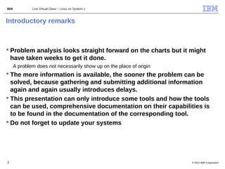 IBM           Live Virtual Class – Linux on System z



Introductory remarks



 Problem analysis looks straight forward on the charts but it might
  have taken weeks to get it done.
      A problem does not necessarily show up on the place of origin
 The more information is available, the sooner the problem can be
  solved, because gathering and submitting additional information
  again and again usually introduces delays.
 This presentation can only introduce some tools and how the tools
  can be used, comprehensive documentation on their capabilities is
  to be found in the documentation of the corresponding tool.
 Do not forget to update your systems




3                                                                     © 2011 IBM Corporation
 