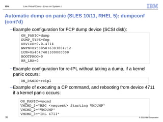 IBM         Live Virtual Class – Linux on System z



Automatic dump on panic (SLES 10/11, RHEL 5): dumpconf
(cont'd)
      – Example configuration for FCP dump device (SCSI disk):
           ON_PANIC=dump 
           DUMP_TYPE=fcp
           DEVICE=0.0.4714
           WWPN=0x5005076303004712 
           LUN=0x4047401300000000
           BOOTPROG=0
           BR_LBA=0

      – Example configuration for re-IPL without taking a dump, if a kernel
        panic occurs:
           ON_PANIC=reipl
      – Example of executing a CP command, and rebooting from device 4711
        if a kernel panic occurs:
           ON_PANIC=vmcmd    
           VMCMD_1="MSG <vmguest> Starting VMDUMP" 
           VMCMD_2="VMDUMP"
           VMCMD_3="IPL 4711"
30                                                                     © 2011 IBM Corporation
 