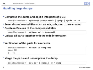 IBM       Live Virtual Class – Linux on System z



Handling large dumps

 Compress the dump and split it into parts of 1 GB
      root@larsson:~>  zgetdump /dev/dasdc1 | gzip | split ­b 1G
 Several compressed files such as xaa, xab, xac, .... are created
 Create md5 sums of the compressed files
      root@larsson:~>  md5sum xa* > dump.md5     
 Upload all parts together with the md5 information

 Verification of the parts for a receiver
      root@larsson:~>  md5sum ­c dump.md5 
      xaa: OK
      [....]  

 Merge the parts and uncompress the dump
      root@larsson:~>  cat xa* | gunzip ­c > dump

32                                                              © 2011 IBM Corporation
 