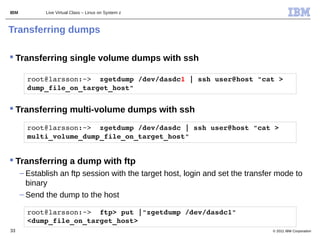 IBM          Live Virtual Class – Linux on System z



Transferring dumps

 Transferring single volume dumps with ssh

        root@larsson:~>  zgetdump /dev/dasdc1 | ssh user@host "cat > 
        dump_file_on_target_host" 


 Transferring multi-volume dumps with ssh

        root@larsson:~>  zgetdump /dev/dasdc | ssh user@host "cat > 
        multi_volume_dump_file_on_target_host"


 Transferring a dump with ftp
      – Establish an ftp session with the target host, login and set the transfer mode to
        binary
      – Send the dump to the host

        root@larsson:~>  ftp> put |"zgetdump /dev/dasdc1" 
        <dump_file_on_target_host>
33                                                                              © 2011 IBM Corporation
 