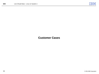 IBM   Live Virtual Class – Linux on System z




                                               Customer Cases




35                                                              © 2011 IBM Corporation
 