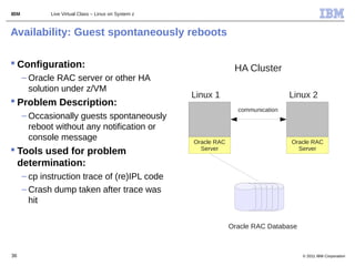 IBM          Live Virtual Class – Linux on System z



Availability: Guest spontaneously reboots

 Configuration:                                                    HA Cluster
      – Oracle RAC server or other HA
        solution under z/VM
                                                      Linux 1                        Linux 2
 Problem Description:
                                                                     communication
      – Occasionally guests spontaneously
        reboot without any notification or
        console message                               Oracle RAC                     Oracle RAC
 Tools used for problem                                Server                         Server

  determination:
      – cp instruction trace of (re)IPL code
      – Crash dump taken after trace was
        hit

                                                                   Oracle RAC Database



36                                                                                       © 2011 IBM Corporation
 