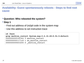 IBM        Live Virtual Class – Linux on System z



Availability: Guest spontaneously reboots - Steps to find root
cause

 Question: Who rebooted the system?
 Step 1
   – Find out address of (re)ipl code in the system map
   – Use this address to set instruction trace

      cd /boot
      grep machine_restart System.map­2.6.16.60­0.54.5­default 
      000000000010c364 T machine_restart
      00000000001171c8 t do_machine_restart
      0000000000603200 D _machine_restart




37                                                                © 2011 IBM Corporation
 
