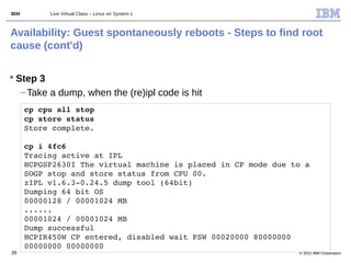 IBM        Live Virtual Class – Linux on System z



Availability: Guest spontaneously reboots - Steps to find root
cause (cont'd)

 Step 3
   – Take a dump, when the (re)ipl code is hit
      cp cpu all stop
      cp store status
      Store complete.
       
      cp i 4fc6
      Tracing active at IPL
      HCPGSP2630I The virtual machine is placed in CP mode due to a 
      SOGP stop and store status from CPU 00.
      zIPL v1.6.3­0.24.5 dump tool (64bit)
      Dumping 64 bit OS
      00000128 / 00001024 MB
      ......
      00001024 / 00001024 MB
      Dump successful
      HCPIR450W CP entered, disabled wait PSW 00020000 80000000 
      00000000 00000000
39                                                              © 2011 IBM Corporation
 