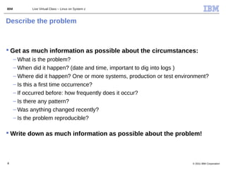 IBM          Live Virtual Class – Linux on System z



Describe the problem



 Get as much information as possible about the circumstances:
      – What is the problem?
      – When did it happen? (date and time, important to dig into logs )
      – Where did it happen? One or more systems, production or test environment?
      – Is this a first time occurrence?
      – If occurred before: how frequently does it occur?
      – Is there any pattern?
      – Was anything changed recently?
      – Is the problem reproducible?

 Write down as much information as possible about the problem!



4                                                                         © 2011 IBM Corporation
 