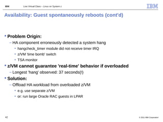 IBM          Live Virtual Class – Linux on System z



Availability: Guest spontaneously reboots (cont'd)



 Problem Origin:
      – HA component erroneously detected a system hang
        • hangcheck_timer module did not receive timer IRQ
        • z/VM 'time bomb' switch
        • TSA monitor
 z/VM cannot guarantee 'real-time' behavior if overloaded
      – Longest 'hang' observed: 37 seconds(!)
 Solution:
      – Offload HA workload from overloaded z/VM
        • e.g. use separate z/VM
        • or: run large Oracle RAC guests in LPAR




42                                                           © 2011 IBM Corporation
 