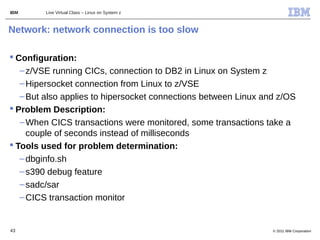 IBM      Live Virtual Class – Linux on System z



Network: network connection is too slow

 Configuration:
   – z/VSE running CICs, connection to DB2 in Linux on System z
   – Hipersocket connection from Linux to z/VSE
   – But also applies to hipersocket connections between Linux and z/OS
 Problem Description:
   – When CICS transactions were monitored, some transactions take a
     couple of seconds instead of milliseconds
 Tools used for problem determination:
   – dbginfo.sh
   – s390 debug feature
   – sadc/sar
   – CICS transaction monitor


43                                                               © 2011 IBM Corporation
 