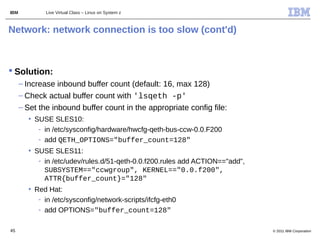 IBM           Live Virtual Class – Linux on System z



Network: network connection is too slow (cont'd)



 Solution:
      – Increase inbound buffer count (default: 16, max 128)
      – Check actual buffer count with 'lsqeth -p'
      – Set the inbound buffer count in the appropriate config file:
        • SUSE SLES10:
           - in /etc/sysconfig/hardware/hwcfg-qeth-bus-ccw-0.0.F200
           - add QETH_OPTIONS="buffer_count=128"
        • SUSE SLES11:
           - in /etc/udev/rules.d/51-qeth-0.0.f200.rules add ACTION=="add",
             SUBSYSTEM=="ccwgroup", KERNEL=="0.0.f200",
             ATTR{buffer_count}="128"
        • Red Hat:
           - in /etc/sysconfig/network-scripts/ifcfg-eth0
           - add OPTIONS="buffer_count=128"

45                                                                            © 2011 IBM Corporation
 