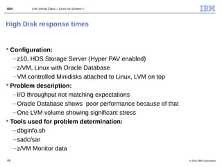 IBM     Live Virtual Class – Linux on System z




High Disk response times


 Configuration:
   – z10, HDS Storage Server (Hyper PAV enabled)
   – z/VM, Linux with Oracle Database
   – VM controlled Minidisks attached to Linux, LVM on top
 Problem description:
   – I/O throughput not matching expectations
   – Oracle Database shows poor performance because of that
   – One LVM volume showing significant stress
 Tools used for problem determination:
   – dbginfo.sh
   – sadc/sar
   – z/VM Monitor data
46                                                            © 2011 IBM Corporation
 