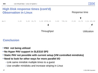 IBM     Live Virtual Class – Linux on System z



High Disk response times (cont'd)
Observation in Linux                                                              Response time


dm-9           0.00         0.00     49.75        0.00 19790.50   0.00   795.56   17.89   15.79      2.01 100.00




                                                   Throughput                                     Utilization


 Conclusion

 PAV not being utilized
 No Hyper PAV support in SLES10 SP2
 Static PAV not possible with current setup (VM controlled minidisks)
 Need to look for other ways for more parallel I/O
   – Link same minidisk multiple times to a guest
   – Use smaller minidisks and increase striping in Linux
 47                                                                                               © 2011 IBM Corporation
 