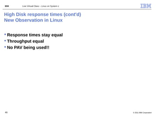 IBM     Live Virtual Class – Linux on System z



High Disk response times (cont'd)
New Observation in Linux

 Response times stay equal
 Throughput equal
 No PAV being used!!




49                                               © 2011 IBM Corporation
 