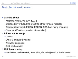 IBM      Live Virtual Class – Linux on System z



Describe the environment



 Machine Setup
   – Machine type (z196, z10, z9, ...)
   – Storage Server (ESS800, DS8000, other vendors models)
   – Storage attachment (FICON, ESCON, FCP, how many channels)
   – Network (OSA (type, mode), Hipersocket) ...
 Infrastructure setup
   – Clients
   – Other Computer Systems
   – Network topologies
   – Disk configuration
 Middleware setup
   – Databases, web servers, SAP, TSM, (including version information)
5                                                                 © 2011 IBM Corporation
 
