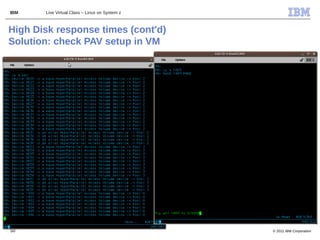 IBM    Live Virtual Class – Linux on System z



High Disk response times (cont'd)
Solution: check PAV setup in VM




50                                              © 2011 IBM Corporation
 