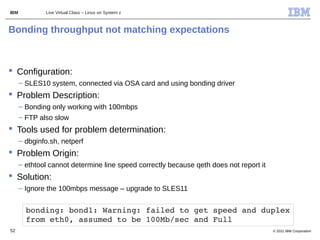 IBM           Live Virtual Class – Linux on System z



Bonding throughput not matching expectations



 Configuration:
      – SLES10 system, connected via OSA card and using bonding driver
 Problem Description:
      – Bonding only working with 100mbps
      – FTP also slow
 Tools used for problem determination:
      – dbginfo.sh, netperf
 Problem Origin:
      – ethtool cannot determine line speed correctly because qeth does not report it
 Solution:
      – Ignore the 100mbps message – upgrade to SLES11


        bonding: bond1: Warning: failed to get speed and duplex 
        from eth0, assumed to be 100Mb/sec and Full
52                                                                                      © 2011 IBM Corporation
 