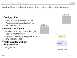 IBM          Live Virtual Class – Linux on System z



Availability: Unable to mount file system after LVM changes


                                                                        Linux 2
 Configuration:
      – Linux HA cluster with two nodes
      – Accessing same dasds which are
        exported via ocfs2                            Linux 1
 Problem Description:
      – Added one node to cluster, brought
        Logical Volume online
      – Unable to mount the filesystem from                        OCFS2
        any node after that
 Tools used for problem
                                                                dasda b c d e f
  determination:
      – dbginfo.sh
                                                                Logical Volume



53                                                                           © 2011 IBM Corporation
 