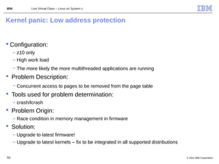 IBM            Live Virtual Class – Linux on System z



Kernel panic: Low address protection


 Configuration:
      – z10 only
      – High work load
      – The more likely the more multithreaded applications are running
 Problem Description:
      – Concurrent access to pages to be removed from the page table
 Tools used for problem determination:
      – crash/lcrash
 Problem Origin:
      – Race condition in memory management in firmware
 Solution:
      – Upgrade to latest firmware!
      – Upgrade to latest kernels – fix to be integrated in all supported distributions


55                                                                                        © 2011 IBM Corporation
 