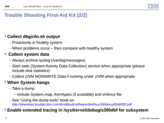 IBM          Live Virtual Class – Linux on System z



Trouble Shooting First-Aid Kit (2/2)



 Collect dbginfo.sh output
    – Proactively in healthy system
    – When problems occur – then compare with healthy system
 Collect system data
    – Always archive syslog (/var/log/messages)
    – Start sadc (System Activity Data Collection) service when appropriate (please
      include disk statistics)
    – Collect z/VM MONWRITE Data if running under z/VM when appropriate
 When System hangs
    – Take a dump
       • Include System.map, Kerntypes (if available) and vmlinux file
    – See “Using the dump tools” book on
      http://download.boulder.ibm.com/ibmdl/pub/software/dw/linux390/docu/l26ddt02.pdf
 Enable extended tracing in /sys/kernel/debug/s390dbf for subsystem
7                                                                                        © 2011 IBM Corporation
 
