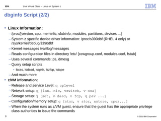 IBM          Live Virtual Class – Linux on System z



dbginfo Script (2/2)

 Linux Information:
    – /proc/[version, cpu, meminfo, slabinfo, modules, partitions, devices ...]
    – System z specific device driver information: /proc/s390dbf (RHEL 4 only) or
      /sys/kernel/debug/s390dbf
    – Kernel messages /var/log/messages
    – Reads configuration files in directory /etc/ [ccwgroup.conf, modules.conf, fstab]
    – Uses several commands: ps, dmesg
    – Query setup scripts
      • lscss, lsdasd, lsqeth, lszfcp, lstape
  – And much more
 z/VM information:
  – Release and service Level: q cplevel
  – Network setup: q [lan, nic, vswitch, v osa]
  – Storage setup: q [set, v dasd, v fcp, q pav ...]
  – Configuration/memory setup: q [stor, v stor, xstore, cpus...]
  – When the system runs as z/VM guest, ensure that the guest has the appropriate privilege
    class authorities to issue the commands
9                                                                                         © 2011 IBM Corporation
 