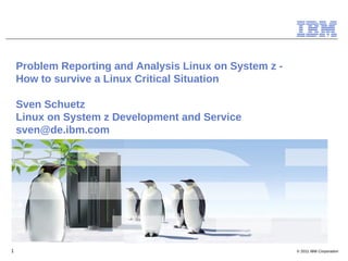 Problem Reporting and Analysis Linux on System z -
    How to survive a Linux Critical Situation

    Sven Schuetz
    Linux on System z Development and Service
    sven@de.ibm.com




1                                                        © 2011 IBM Corporation
 
