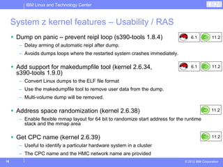IBM Linux and Technology Center



     System z kernel features – Usability / RAS
      Dump on panic – prevent reipl loop (s390-tools 1.8.4)                           6.1          11.2
       – Delay arming of automatic reipl after dump.
       – Avoids dumps loops where the restarted system crashes immediately.

      Add support for makedumpfile tool (kernel 2.6.34,                               6.1          11.2
      s390-tools 1.9.0)
       – Convert Linux dumps to the ELF file format
       – Use the makedumpfile tool to remove user data from the dump.
       – Multi-volume dump will be removed.

      Address space randomization (kernel 2.6.38)                                                  11.2

       – Enable flexible mmap layout for 64 bit to randomize start address for the runtime
         stack and the mmap area

      Get CPC name (kernel 2.6.39)                                                                 11.2

       – Useful to identify a particular hardware system in a cluster
       – The CPC name and the HMC network name are provided
16                                                                                © 2012 IBM Corporation
 