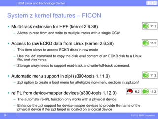 IBM Linux and Technology Center



     System z kernel features – FICON
      Multi-track extension for HPF (kernel 2.6.38)                                                  11.2

       – Allows to read from and write to multiple tracks with a single CCW


      Access to raw ECKD data from Linux (kernel 2.6.38)                                             11.2

       – This item allows to access ECKD disks in raw mode
       – Use the 'dd' command to copy the disk level content of an ECKD disk to a Linux
         file, and vice versa.
       – Storage array needs to support read-track and write-full-track command.


      Automatic menu support in zipl (s390-tools 1.11.0)                                             11.2

       – Zipl option to create a boot menu for all eligible non-menu sections in zipl.conf

                                                                                       6.2           11.2
      reIPL from device-mapper devices (s390-tools 1.12.0)
       – The automatic re-IPL function only works with a physical device
       – Enhance the zipl support for device-mapper devices to provide the name of the
         physical device if the zipl target is located on a logical device
18                                                                                  © 2012 IBM Corporation
 