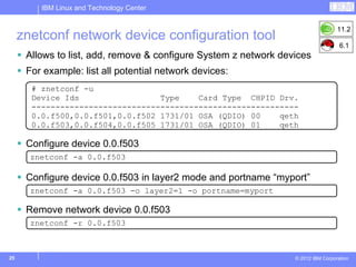 IBM Linux and Technology Center


                                                                                   11.2
     znetconf network device configuration tool
                                                                                    6.1
      Allows to list, add, remove & configure System z network devices
      For example: list all potential network devices:
       # znetconf -u
       Device Ids                 Type    Card Type CHPID Drv.
       --------------------------------------------------------
       0.0.f500,0.0.f501,0.0.f502 1731/01 OSA (QDIO) 00    qeth
       0.0.f503,0.0.f504,0.0.f505 1731/01 OSA (QDIO) 01    qeth

      Configure device 0.0.f503
       znetconf -a 0.0.f503

      Configure device 0.0.f503 in layer2 mode and portname “myport”
       znetconf -a 0.0.f503 -o layer2=1 -o portname=myport

      Remove network device 0.0.f503
       znetconf -r 0.0.f503



25                                                                © 2012 IBM Corporation
 