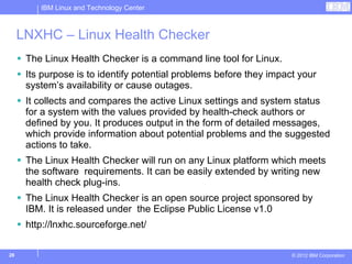 IBM Linux and Technology Center



     LNXHC – Linux Health Checker
      The Linux Health Checker is a command line tool for Linux.
      Its purpose is to identify potential problems before they impact your
      system’s availability or cause outages.
      It collects and compares the active Linux settings and system status
      for a system with the values provided by health-check authors or
      defined by you. It produces output in the form of detailed messages,
      which provide information about potential problems and the suggested
      actions to take.
      The Linux Health Checker will run on any Linux platform which meets
      the software requirements. It can be easily extended by writing new
      health check plug-ins.
      The Linux Health Checker is an open source project sponsored by
      IBM. It is released under the Eclipse Public License v1.0
      http://lnxhc.sourceforge.net/

28                                                                   © 2012 IBM Corporation
 