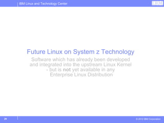 IBM Linux and Technology Center




         Future Linux on System z Technology
            Software which has already been developed
           and integrated into the upstream Linux Kernel
                   - but is not yet available in any
                     Enterprise Linux Distribution




29                                                         © 2012 IBM Corporation
 