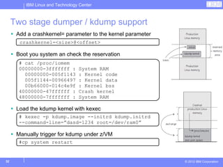 IBM Linux and Technology Center



     Two stage dumper / kdump support
      Add a crashkernel= parameter to the kernel parameter
       crashkernel=<size>@<offset>

      Boot you system an check the reservation
       # cat /proc/iomem
       00000000-3fffffff :       System RAM
         00000000-005f1143       : Kernel code
         005f1144-00966497       : Kernel data
         00b66000-014c4e9f       : Kernel bss
       40000000-47ffffff :       Crash kernel
       48000000-7fffffff :       System RAM

      Load the kdump kernel with kexec
       # kexec -p kdump.image --initrd kdump.initrd
       --command-line=”dasd=1234 root=/dev/ram0”

      Manually trigger for kdump under z/VM
       #cp system restart


32                                                           © 2012 IBM Corporation
 