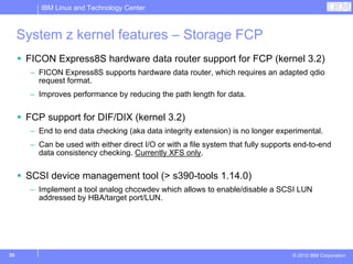 IBM Linux and Technology Center



     System z kernel features – Storage FCP
      FICON Express8S hardware data router support for FCP (kernel 3.2)
       – FICON Express8S supports hardware data router, which requires an adapted qdio
         request format.
       – Improves performance by reducing the path length for data.


      FCP support for DIF/DIX (kernel 3.2)
       – End to end data checking (aka data integrity extension) is no longer experimental.
       – Can be used with either direct I/O or with a file system that fully supports end-to-end
         data consistency checking. Currently XFS only.


      SCSI device management tool (> s390-tools 1.14.0)
       – Implement a tool analog chccwdev which allows to enable/disable a SCSI LUN
         addressed by HBA/target port/LUN.




35                                                                                  © 2012 IBM Corporation
 