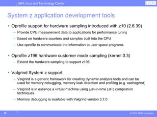 IBM Linux and Technology Center



     System z application development tools
      Oprofile support for hardware sampling introduced with z10 (2.6.39)
       – Provide CPU measurement data to applications for performance tuning
       – Based on hardware counters and samples built into the CPU
       – Use oprofile to communicate the information to user space programs


      Oprofile z196 hardware customer mode sampling (kernel 3.3)
       – Extend the hardware sampling to support z196.


      Valgrind System z support
       – Valgrind is a generic framework for creating dynamic analysis tools and can be
         used for memory debugging, memory leak detection and profiling (e.g. cachegrind)
       – Valgrind is in essence a virtual machine using just-in-time (JIT) compilation
         techniques
       – Memory debugging is available with Valgrind version 3.7.0


38                                                                                  © 2012 IBM Corporation
 
