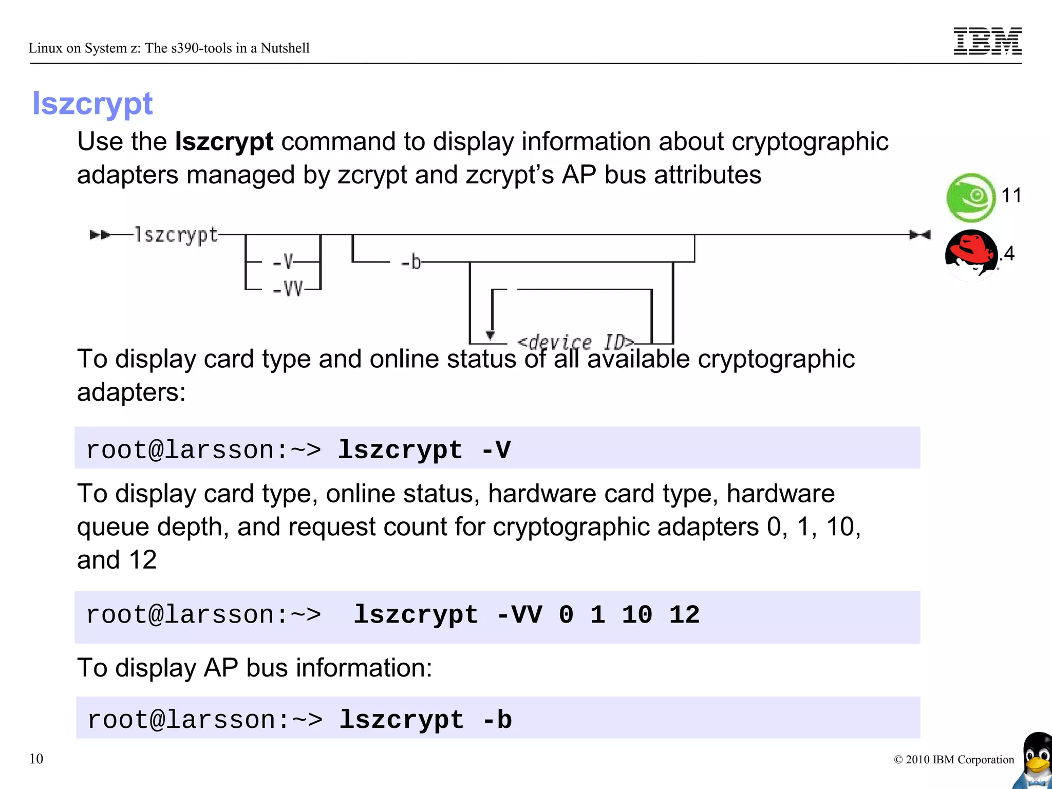 Linux on System z: The s390-tools in a Nutshell



lszcrypt
        Use the lszcrypt command to display information about cryptographic
        adapters managed by zcrypt and zcrypt’s AP bus attributes
                                                                                                   11

                                                                                                5.4




        To display card type and online status of all available cryptographic
        adapters:

         root@larsson:~> lszcrypt -V
        To display card type, online status, hardware card type, hardware
        queue depth, and request count for cryptographic adapters 0, 1, 10,
        and 12

         root@larsson:~>                          lszcrypt -VV 0 1 10 12

        To display AP bus information:
         root@larsson:~> lszcrypt -b
10                                                                              © 2010 IBM Corporation
 