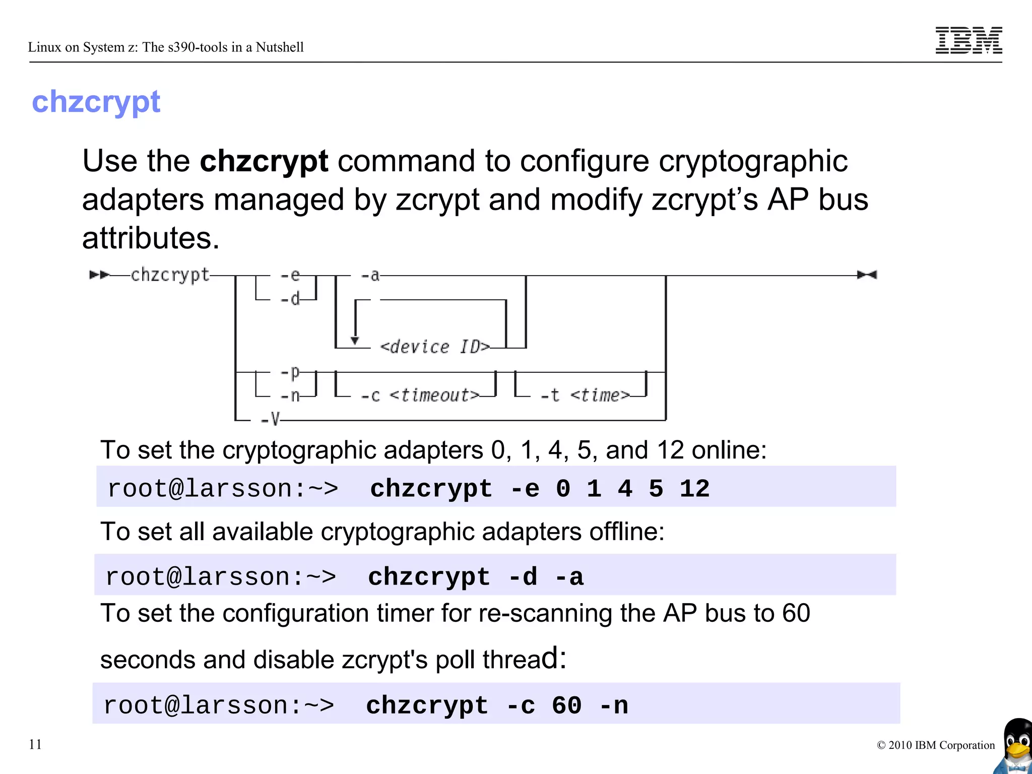 Linux on System z: The s390-tools in a Nutshell



chzcrypt
         Use the chzcrypt command to configure cryptographic
         adapters managed by zcrypt and modify zcrypt’s AP bus
         attributes.




            To set the cryptographic adapters 0, 1, 4, 5, and 12 online:
            root@larsson:~> chzcrypt -e 0 1 4 5 12
            To set all available cryptographic adapters offline:
            root@larsson:~> chzcrypt -d -a
            To set the configuration timer for re-scanning the AP bus to 60
            seconds and disable zcrypt's poll thread:
            root@larsson:~>                       chzcrypt -c 60 -n
11                                                                            © 2010 IBM Corporation
 