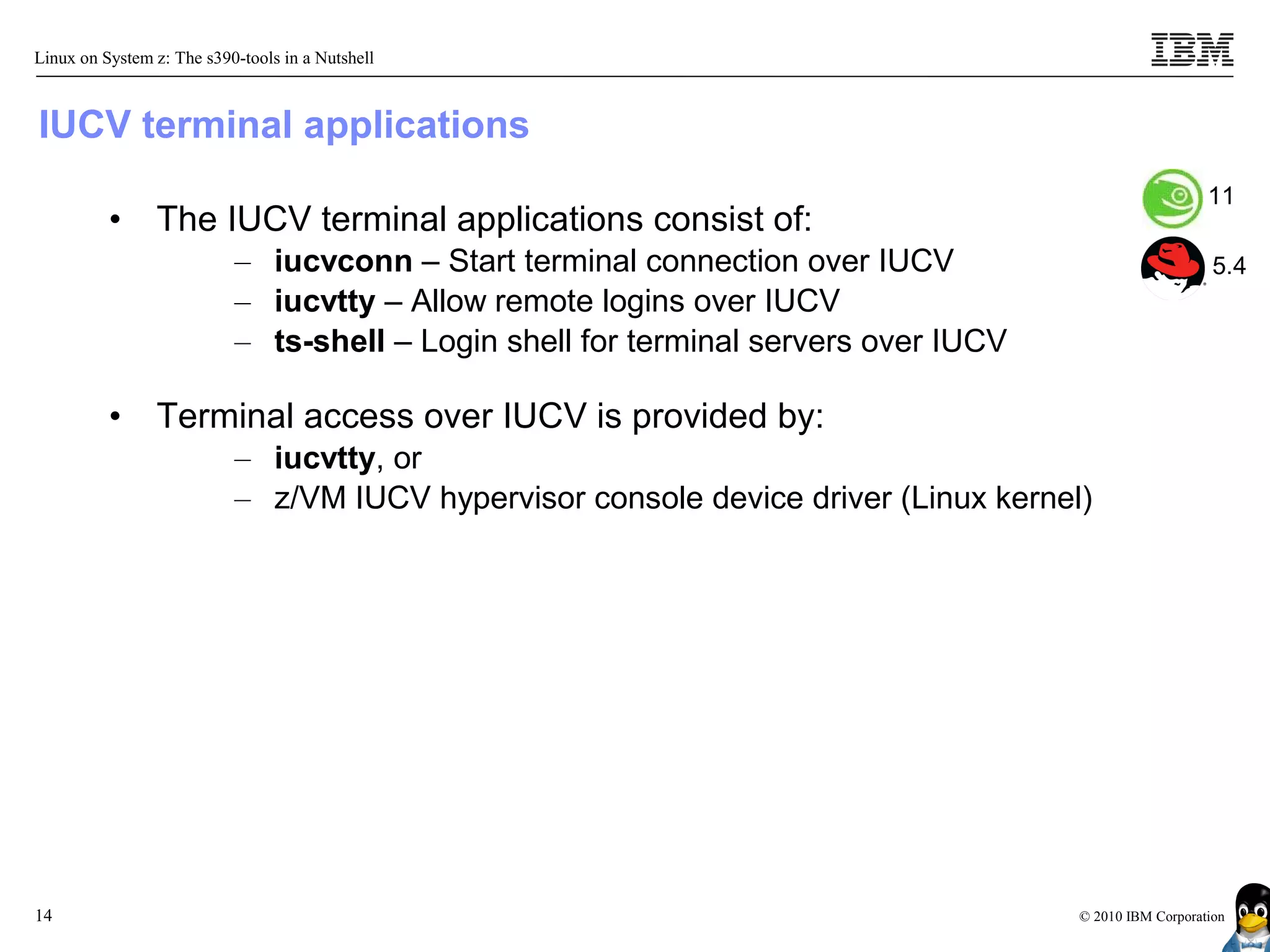 Linux on System z: The s390-tools in a Nutshell



IUCV terminal applications
                                                                                                        11
          •     The IUCV terminal applications consist of:
                           – iucvconn – Start terminal connection over IUCV                              5.4
                           – iucvtty – Allow remote logins over IUCV
                           – ts-shell – Login shell for terminal servers over IUCV

          •     Terminal access over IUCV is provided by:
                           – iucvtty, or
                           – z/VM IUCV hypervisor console device driver (Linux kernel)




14                                                                                   © 2010 IBM Corporation
 