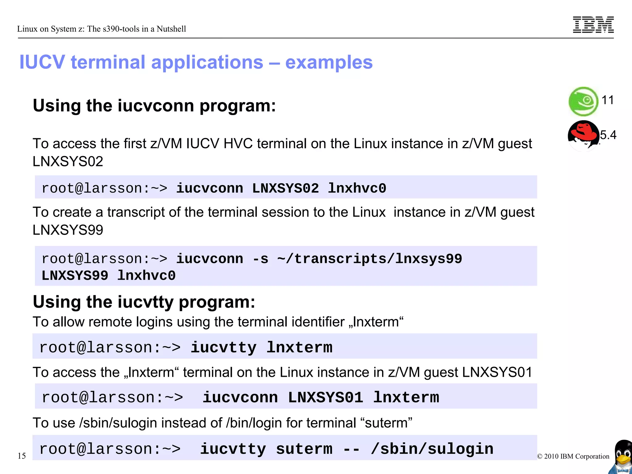 Linux on System z: The s390-tools in a Nutshell



IUCV terminal applications – examples
                                                                                                             11
     Using the iucvconn program:
                                                                                                             5.4
     To access the first z/VM IUCV HVC terminal on the Linux instance in z/VM guest
     LNXSYS02
      root@larsson:~> iucvconn LNXSYS02 lnxhvc0
     To create a transcript of the terminal session to the Linux instance in z/VM guest
     LNXSYS99

      root@larsson:~> iucvconn -s ~/transcripts/lnxsys99
      LNXSYS99 lnxhvc0
     Using the iucvtty program:
     To allow remote logins using the terminal identifier „lnxterm“
      root@larsson:~> iucvtty lnxterm
     To access the „lnxterm“ terminal on the Linux instance in z/VM guest LNXSYS01
      root@larsson:~>                             iucvconn LNXSYS01 lnxterm
     To use /sbin/sulogin instead of /bin/login for terminal “suterm”

15
      root@larsson:~>                             iucvtty suterm -- /sbin/sulogin         © 2010 IBM Corporation
 