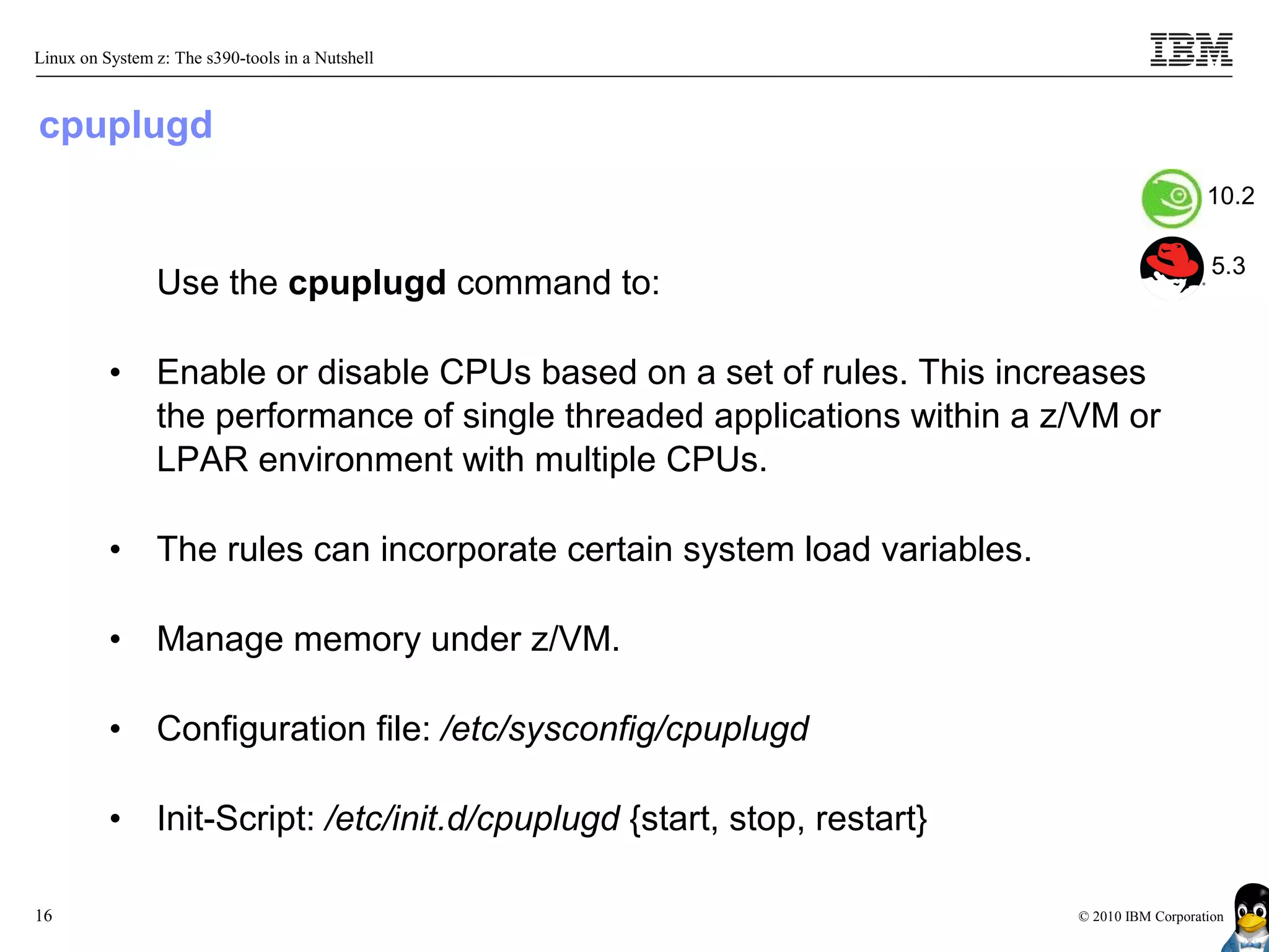 Linux on System z: The s390-tools in a Nutshell



cpuplugd
                                                                                              10.2

                                                                                               5.3
                Use the cpuplugd command to:

          •     Enable or disable CPUs based on a set of rules. This increases
                the performance of single threaded applications within a z/VM or
                LPAR environment with multiple CPUs.

          •     The rules can incorporate certain system load variables.

          •     Manage memory under z/VM.

          •     Configuration file: /etc/sysconfig/cpuplugd

          •     Init-Script: /etc/init.d/cpuplugd {start, stop, restart}

16                                                                         © 2010 IBM Corporation
 