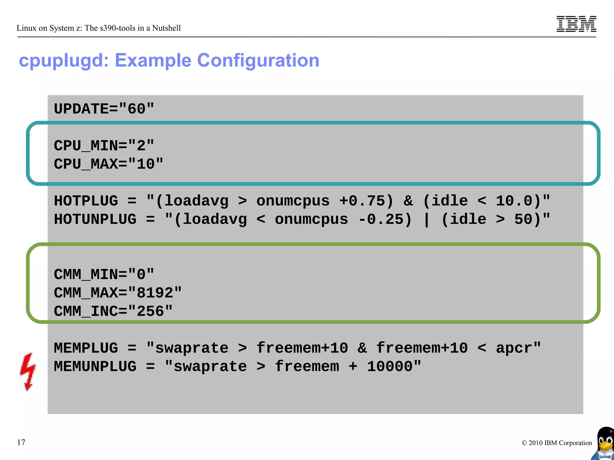 Linux on System z: The s390-tools in a Nutshell



cpuplugd: Example Configuration

          UPDATE="60"

          CPU_MIN="2"
          CPU_MAX="10"

          HOTPLUG = "(loadavg > onumcpus +0.75) & (idle < 10.0)"
          HOTUNPLUG = "(loadavg < onumcpus -0.25) | (idle > 50)"


          CMM_MIN="0"
          CMM_MAX="8192"
          CMM_INC="256"

          MEMPLUG = "swaprate > freemem+10 & freemem+10 < apcr"
          MEMUNPLUG = "swaprate > freemem + 10000"



17                                                          © 2010 IBM Corporation
 