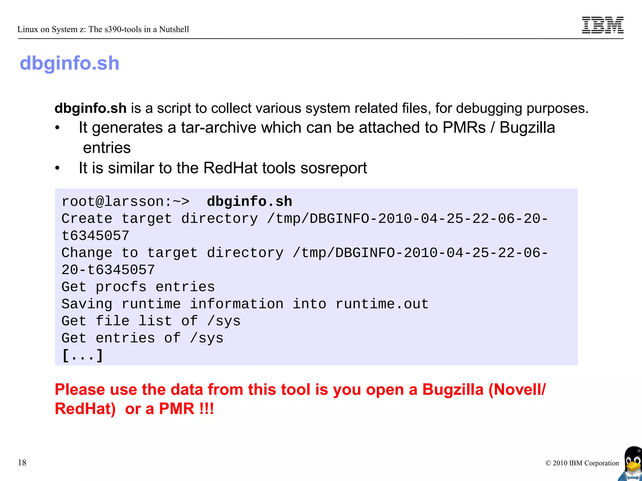Linux on System z: The s390-tools in a Nutshell



dbginfo.sh

          dbginfo.sh is a script to collect various system related files, for debugging purposes.
          •     It generates a tar-archive which can be attached to PMRs / Bugzilla
                 entries
          •     It is similar to the RedHat tools sosreport

              root@larsson:~> dbginfo.sh
              Create target directory /tmp/DBGINFO-2010-04-25-22-06-20-
              t6345057
              Change to target directory /tmp/DBGINFO-2010-04-25-22-06-
              20-t6345057
              Get procfs entries
              Saving runtime information into runtime.out
              Get file list of /sys
              Get entries of /sys
              [...]

          Please use the data from this tool is you open a Bugzilla (Novell/
          RedHat) or a PMR !!!


18                                                                                       © 2010 IBM Corporation
 