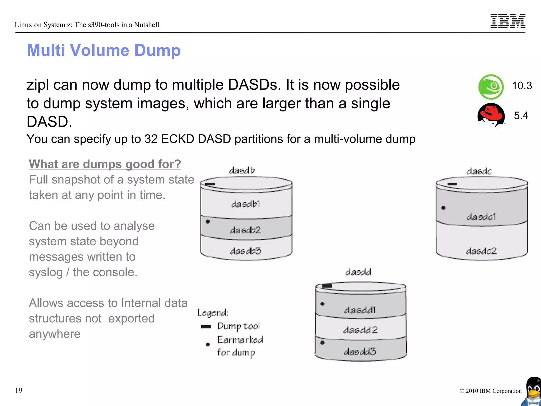 Linux on System z: The s390-tools in a Nutshell


     Multi Volume Dump

     zipl can now dump to multiple DASDs. It is now possible                                   10.3
     to dump system images, which are larger than a single
                                                                                                5.4
     DASD.
     You can specify up to 32 ECKD DASD partitions for a multi-volume dump

     What are dumps good for?
     Full snapshot of a system state
     taken at any point in time.

     Can be used to analyse
     system state beyond
     messages written to
     syslog / the console.

     Allows access to Internal data
     structures not exported
     anywhere



19                                                                           © 2010 IBM Corporation
 