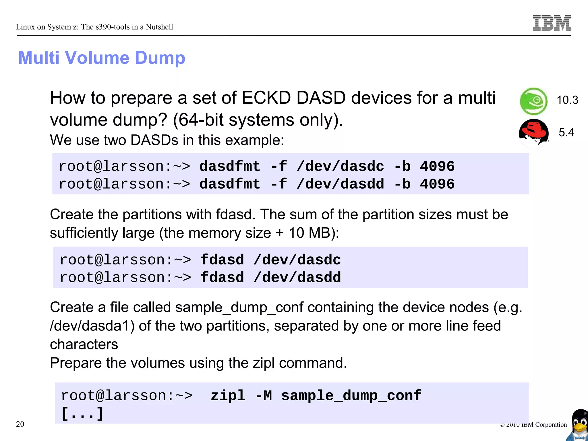 Linux on System z: The s390-tools in a Nutshell



Multi Volume Dump

          How to prepare a set of ECKD DASD devices for a multi                                   10.3
          volume dump? (64-bit systems only).
                                                                                                   5.4
          We use two DASDs in this example:
            root@larsson:~> dasdfmt -f /dev/dasdc -b 4096
            root@larsson:~> dasdfmt -f /dev/dasdd -b 4096

          Create the partitions with fdasd. The sum of the partition sizes must be
          sufficiently large (the memory size + 10 MB):
            root@larsson:~> fdasd /dev/dasdc
            root@larsson:~> fdasd /dev/dasdd

          Create a file called sample_dump_conf containing the device nodes (e.g.
          /dev/dasda1) of the two partitions, separated by one or more line feed
          characters
          Prepare the volumes using the zipl command.

             root@larsson:~>                      zipl -M sample_dump_conf
             [...]
20                                                                              © 2010 IBM Corporation
 