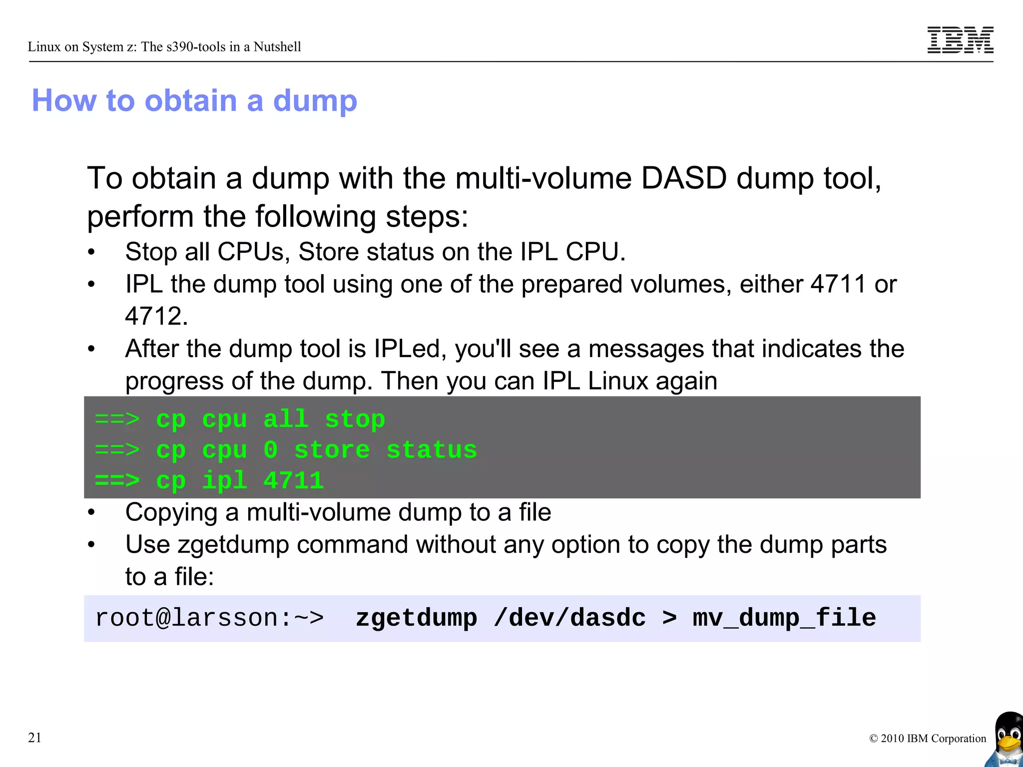Linux on System z: The s390-tools in a Nutshell



How to obtain a dump

          To obtain a dump with the multi-volume DASD dump tool,
          perform the following steps:
          •  Stop all CPUs, Store status on the IPL CPU.
          •  IPL the dump tool using one of the prepared volumes, either 4711 or
             4712.
          • After the dump tool is IPLed, you'll see a messages that indicates the
             progress of the dump. Then you can IPL Linux again
           ==> cp cpu all stop
           ==> cp cpu 0 store status
           ==> cp ipl 4711
          • Copying a multi-volume dump to a file
          • Use zgetdump command without any option to copy the dump parts
             to a file:
           root@larsson:~>                        zgetdump /dev/dasdc > mv_dump_file



21                                                                                 © 2010 IBM Corporation
 