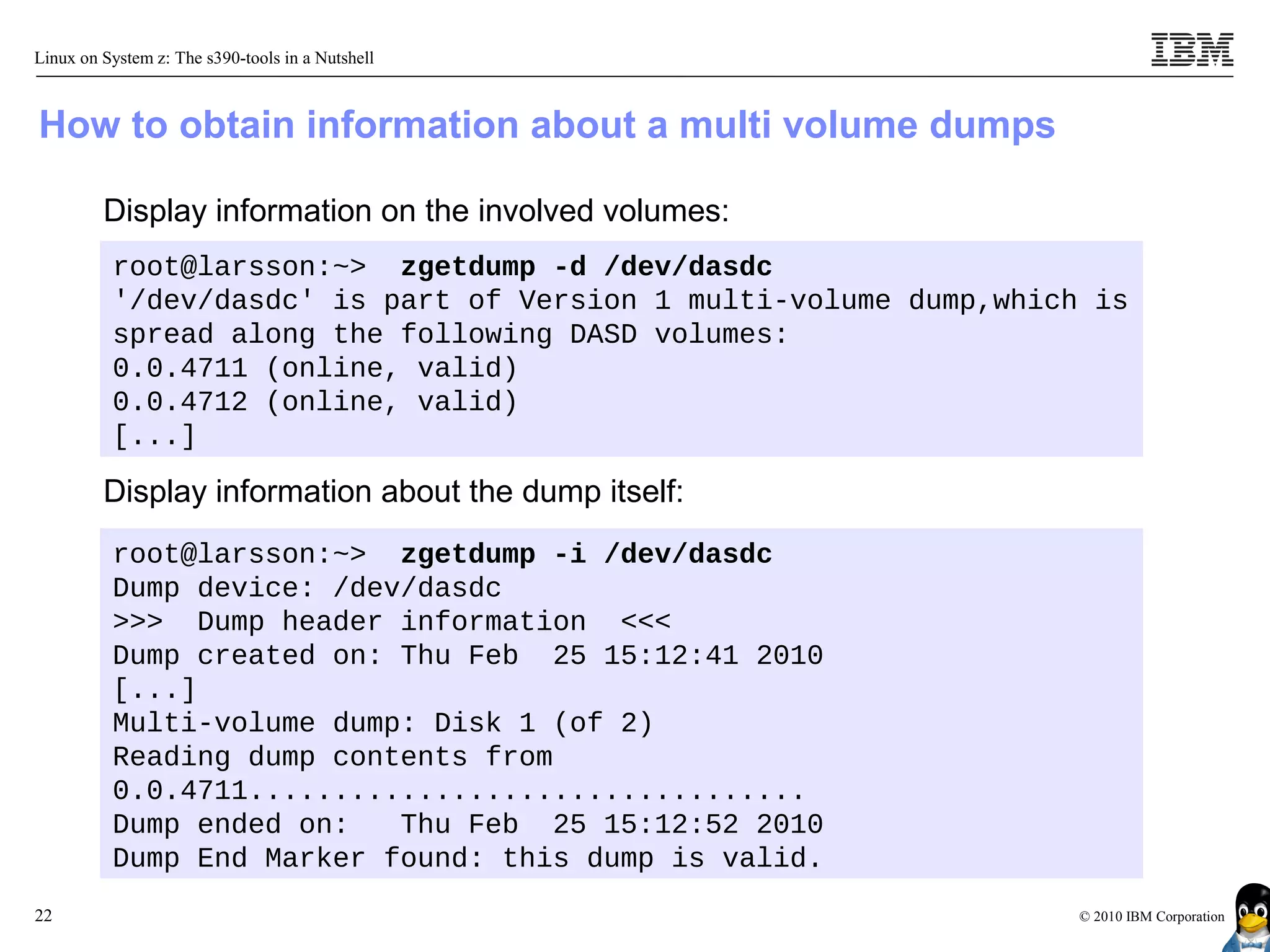 Linux on System z: The s390-tools in a Nutshell



How to obtain information about a multi volume dumps

         Display information on the involved volumes:
          root@larsson:~> zgetdump -d /dev/dasdc
          '/dev/dasdc' is part of Version 1 multi-volume dump,which is
          spread along the following DASD volumes:
          0.0.4711 (online, valid)
          0.0.4712 (online, valid)
          [...]

         Display information about the dump itself:
          root@larsson:~> zgetdump -i /dev/dasdc
          Dump device: /dev/dasdc
          >>> Dump header information <<<
          Dump created on: Thu Feb 25 15:12:41 2010
          [...]
          Multi-volume dump: Disk 1 (of 2)
          Reading dump contents from
          0.0.4711.................................
          Dump ended on:   Thu Feb 25 15:12:52 2010
          Dump End Marker found: this dump is valid.
22                                                                 © 2010 IBM Corporation
 