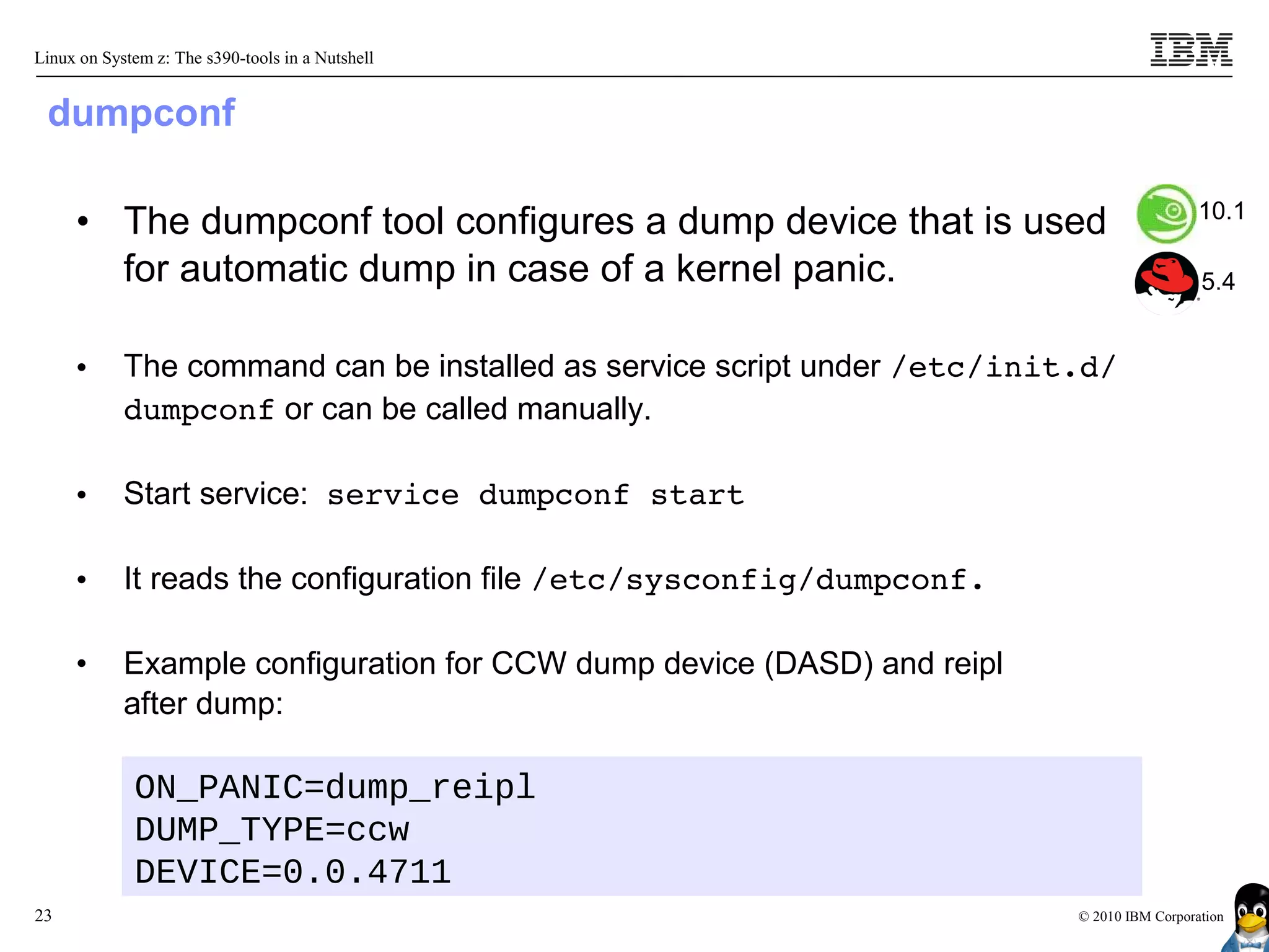 Linux on System z: The s390-tools in a Nutshell


 dumpconf

                                                                                            10.1
     • The dumpconf tool configures a dump device that is used
       for automatic dump in case of a kernel panic.                                        5.4


     •      The command can be installed as service script under /etc/init.d/
            dumpconf or can be called manually.

     •      Start service: service dumpconf start

     •      It reads the configuration file /etc/sysconfig/dumpconf.

     •      Example configuration for CCW dump device (DASD) and reipl
            after dump:

             ON_PANIC=dump_reipl
             DUMP_TYPE=ccw
             DEVICE=0.0.4711
23                                                                        © 2010 IBM Corporation
 