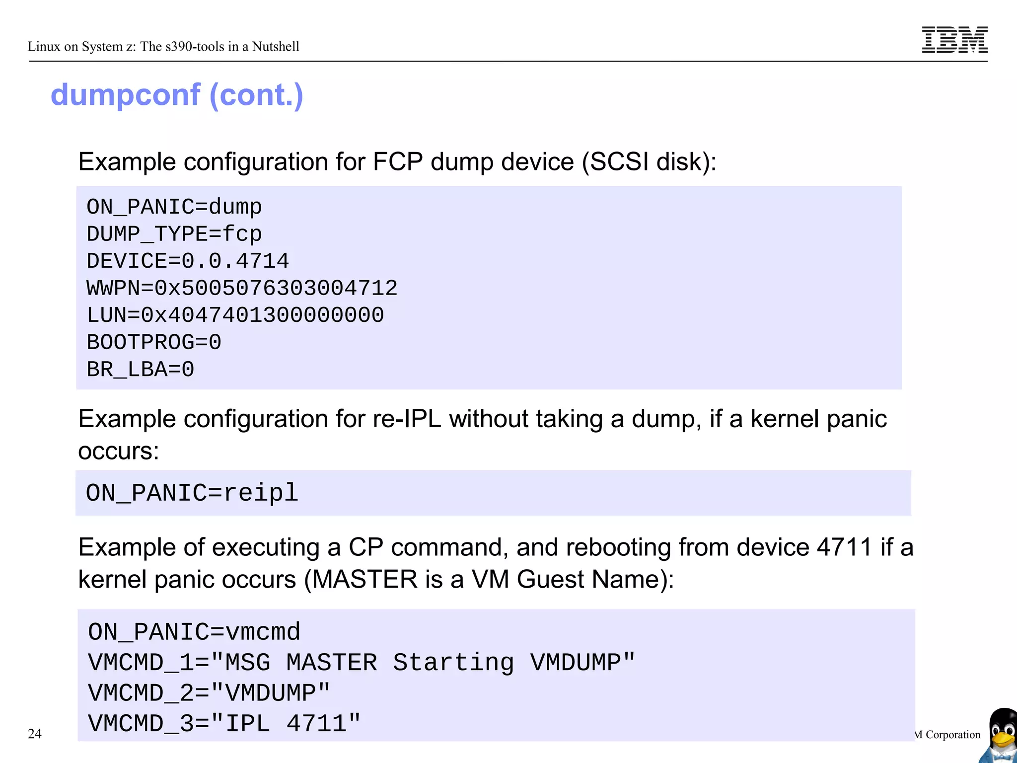 Linux on System z: The s390-tools in a Nutshell


     dumpconf (cont.)

        Example configuration for FCP dump device (SCSI disk):
          ON_PANIC=dump
          DUMP_TYPE=fcp
          DEVICE=0.0.4714
          WWPN=0x5005076303004712
          LUN=0x4047401300000000
          BOOTPROG=0
          BR_LBA=0

        Example configuration for re-IPL without taking a dump, if a kernel panic
        occurs:
          ON_PANIC=reipl

        Example of executing a CP command, and rebooting from device 4711 if a
        kernel panic occurs (MASTER is a VM Guest Name):

          ON_PANIC=vmcmd
          VMCMD_1="MSG MASTER Starting VMDUMP"
          VMCMD_2="VMDUMP"
24        VMCMD_3="IPL 4711"                                                  © 2010 IBM Corporation
 