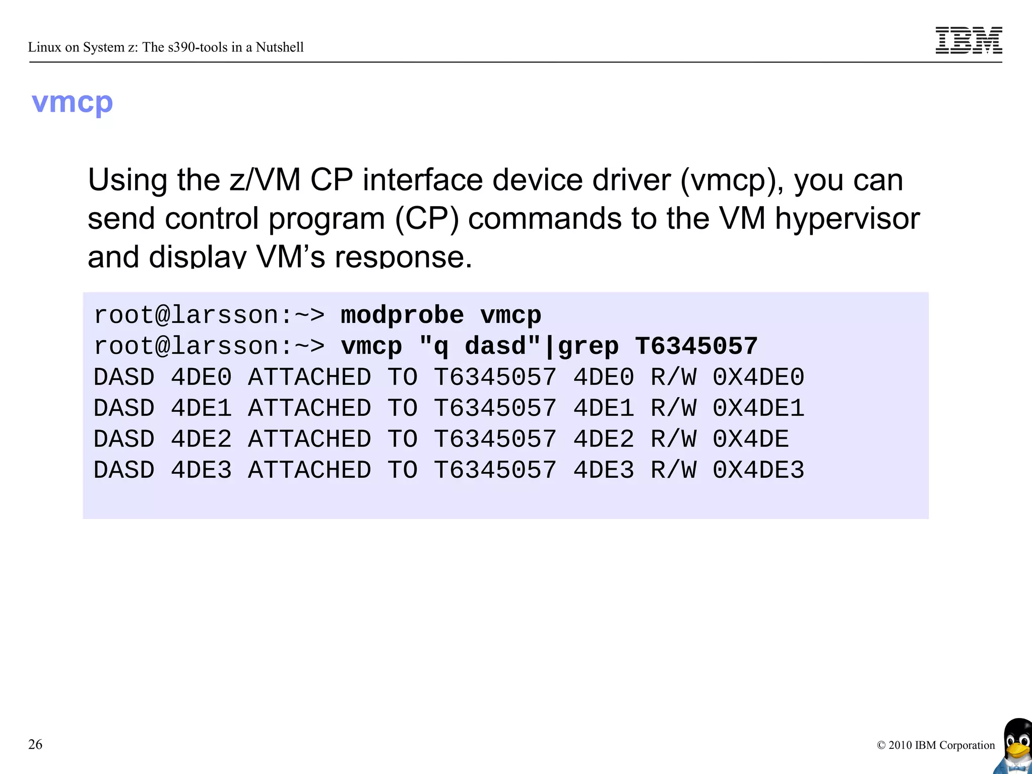 Linux on System z: The s390-tools in a Nutshell



vmcp

          Using the z/VM CP interface device driver (vmcp), you can
          send control program (CP) commands to the VM hypervisor
          and display VM’s response.
           root@larsson:~> modprobe vmcp
           root@larsson:~> vmcp "q dasd"|grep T6345057
           DASD 4DE0 ATTACHED TO T6345057 4DE0 R/W 0X4DE0
           DASD 4DE1 ATTACHED TO T6345057 4DE1 R/W 0X4DE1
           DASD 4DE2 ATTACHED TO T6345057 4DE2 R/W 0X4DE
           DASD 4DE3 ATTACHED TO T6345057 4DE3 R/W 0X4DE3




26                                                              © 2010 IBM Corporation
 
